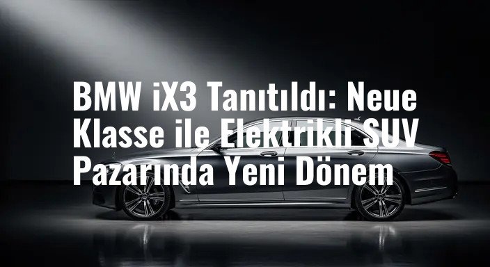 BMW iX3 Tanıtıldı: Neue Klasse ile Elektrikli SUV Pazarında Yeni Dönem