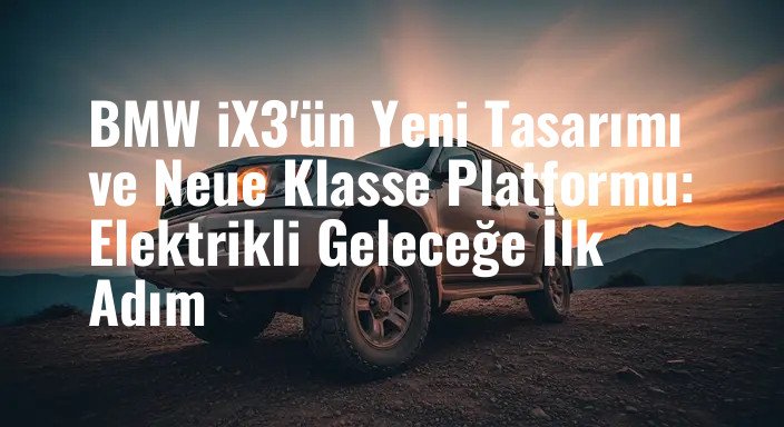 BMW iX3'ün Yeni Tasarımı ve Neue Klasse Platformu: Elektrikli Geleceğe İlk Adım