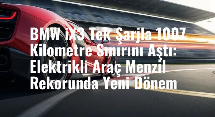 BMW iX3 Tek Şarjla 1007 Kilometre Sınırını Aştı: Elektrikli Araç Menzil Rekorunda Yeni Dönem