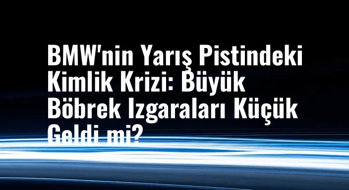 BMW'nin Yarış Pistindeki Kimlik Krizi: Büyük Böbrek Izgaraları Küçük Geldi mi?