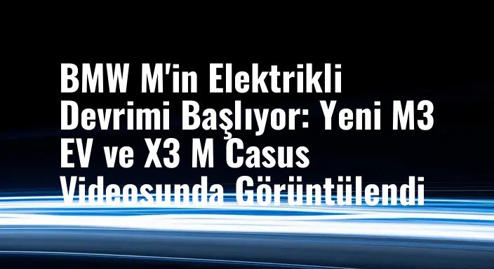 BMW M'in Elektrikli Devrimi Başlıyor: Yeni M3 EV ve X3 M Casus Videosunda Görüntülendi