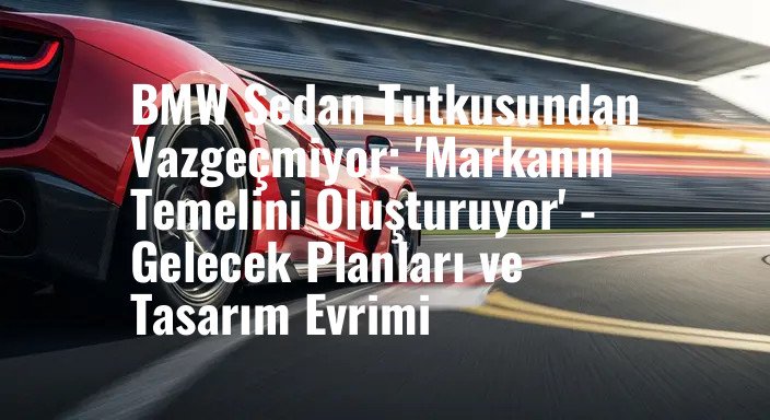 BMW Sedan Tutkusundan Vazgeçmiyor: 'Markanın Temelini Oluşturuyor' - Gelecek Planları ve Tasarım Evrimi