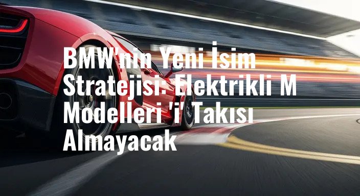 BMW'nin Yeni İsim Stratejisi: Elektrikli M Modelleri 'i' Takısı Almayacak