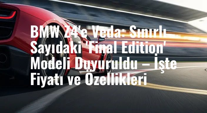 BMW Z4'e Veda: Sınırlı Sayıdaki 'Final Edition' Modeli Duyuruldu – İşte Fiyatı ve Özellikleri