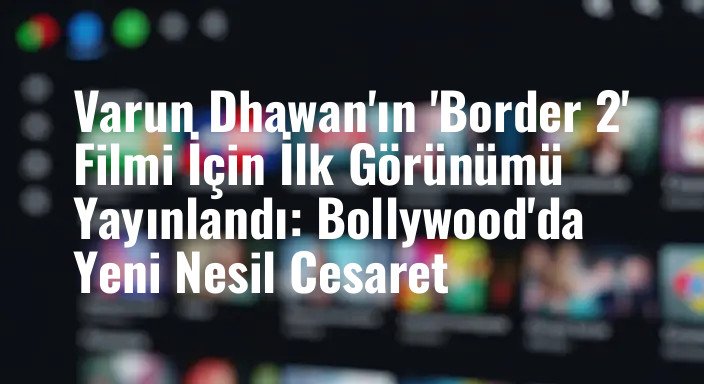 Varun Dhawan'ın 'Border 2' Filmi İçin İlk Görünümü Yayınlandı: Bollywood'da Yeni Nesil Cesaret
