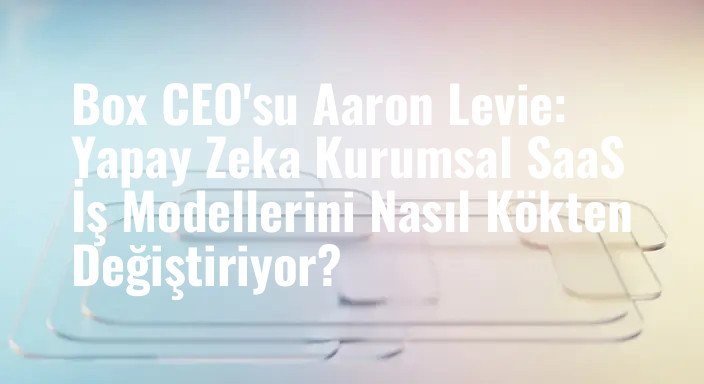 Box CEO'su Aaron Levie: Yapay Zeka Kurumsal SaaS İş Modellerini Nasıl Kökten Değiştiriyor?