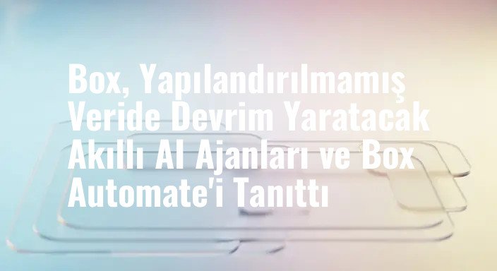 Box, Yapılandırılmamış Veride Devrim Yaratacak Akıllı AI Ajanları ve Box Automate'i Tanıttı