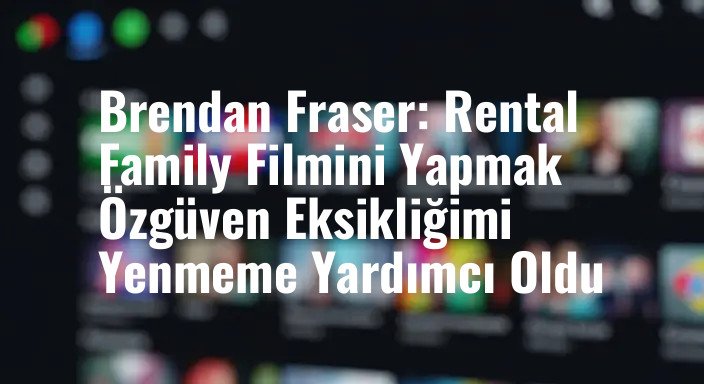 Brendan Fraser: Rental Family Filmini Yapmak Özgüven Eksikliğimi Yenmeme Yardımcı Oldu