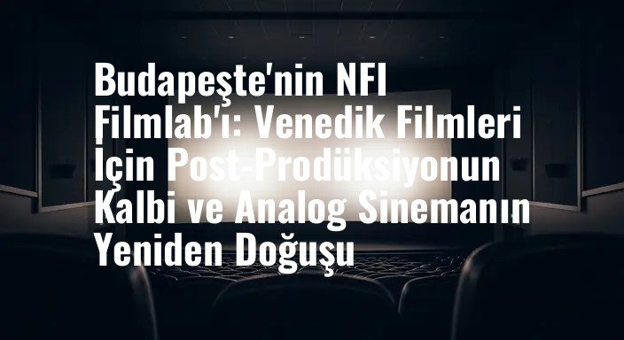 Budapeşte'nin NFI Filmlab'ı: Venedik Filmleri İçin Post-Prodüksiyonun Kalbi ve Analog Sinemanın Yeniden Doğuşu