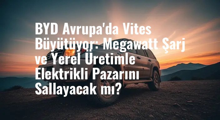 BYD Avrupa'da Vites Büyütüyor: Megawatt Şarj ve Yerel Üretimle Elektrikli Pazarını Sallayacak mı?