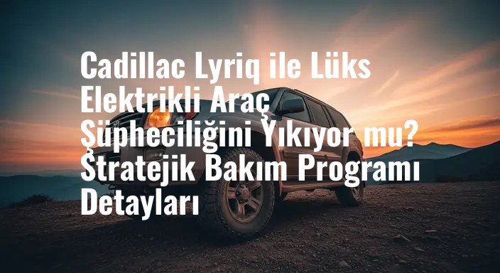 Cadillac Lyriq ile Lüks Elektrikli Araç Şüpheciliğini Yıkıyor mu? Stratejik Bakım Programı Detayları