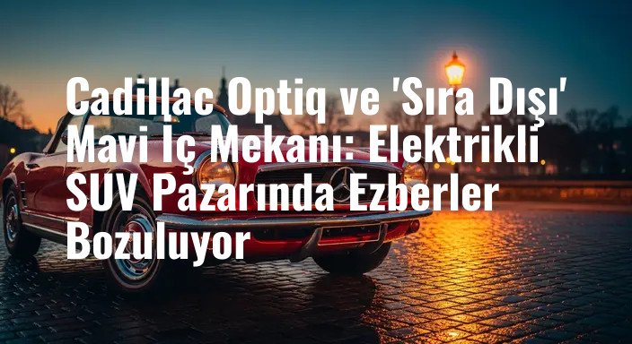 Cadillac Optiq ve 'Sıra Dışı' Mavi İç Mekanı: Elektrikli SUV Pazarında Ezberler Bozuluyor