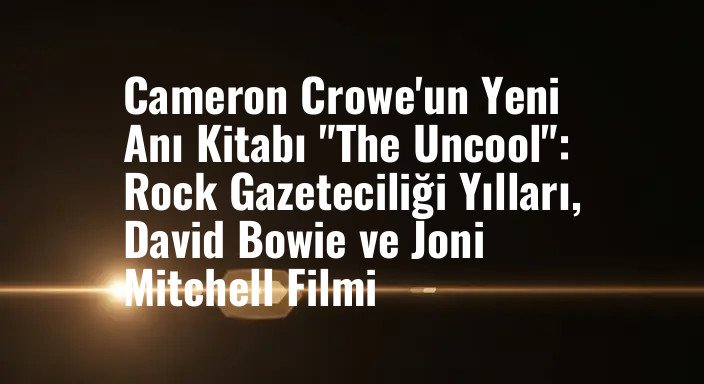 Cameron Crowe'un Yeni Anı Kitabı "The Uncool": Rock Gazeteciliği Yılları, David Bowie ve Joni Mitchell Filmi