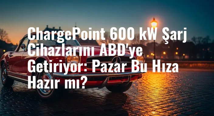 ChargePoint 600 kW Şarj Cihazlarını ABD'ye Getiriyor: Pazar Bu Hıza Hazır mı?