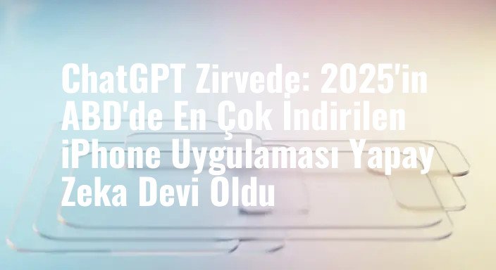 ChatGPT Zirvede: 2025'in ABD'de En Çok İndirilen iPhone Uygulaması Yapay Zeka Devi Oldu