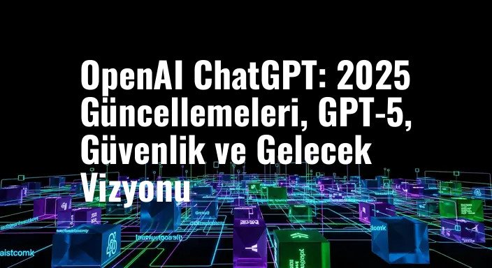 OpenAI ChatGPT: 2025 Güncellemeleri, GPT-5, Güvenlik ve Gelecek Vizyonu