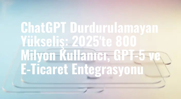 ChatGPT Durdurulamayan Yükseliş: 2025'te 800 Milyon Kullanıcı, GPT-5 ve E-Ticaret Entegrasyonu