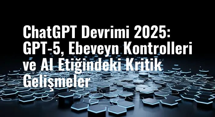 ChatGPT Devrimi 2025: GPT-5, Ebeveyn Kontrolleri ve AI Etiğindeki Kritik Gelişmeler