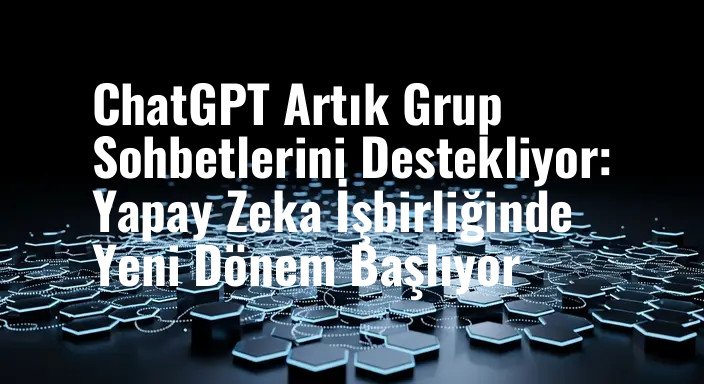 ChatGPT Artık Grup Sohbetlerini Destekliyor: Yapay Zeka İşbirliğinde Yeni Dönem Başlıyor