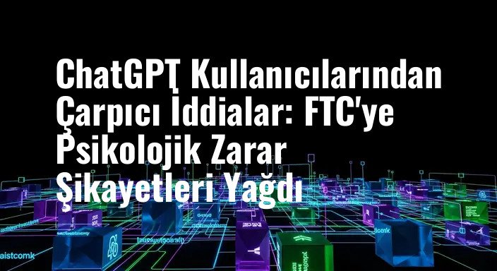 ChatGPT Kullanıcılarından Çarpıcı İddialar: FTC'ye Psikolojik Zarar Şikayetleri Yağdı