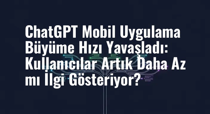 ChatGPT Mobil Uygulama Büyüme Hızı Yavaşladı: Kullanıcılar Artık Daha Az mı İlgi Gösteriyor?