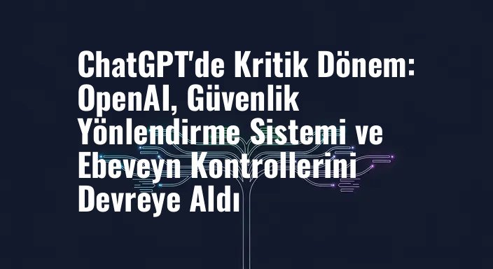 ChatGPT'de Kritik Dönem: OpenAI, Güvenlik Yönlendirme Sistemi ve Ebeveyn Kontrollerini Devreye Aldı