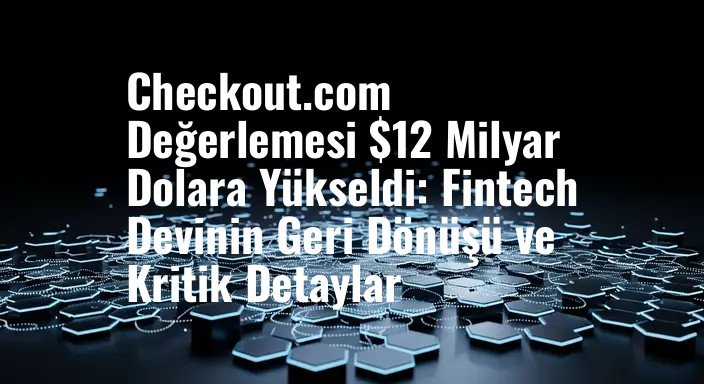 Checkout.com Değerlemesi $12 Milyar Dolara Yükseldi: Fintech Devinin Geri Dönüşü ve Kritik Detaylar