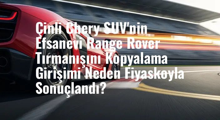 Çinli Chery SUV'nin Efsanevi Range Rover Tırmanışını Kopyalama Girişimi Neden Fiyaskoyla Sonuçlandı?