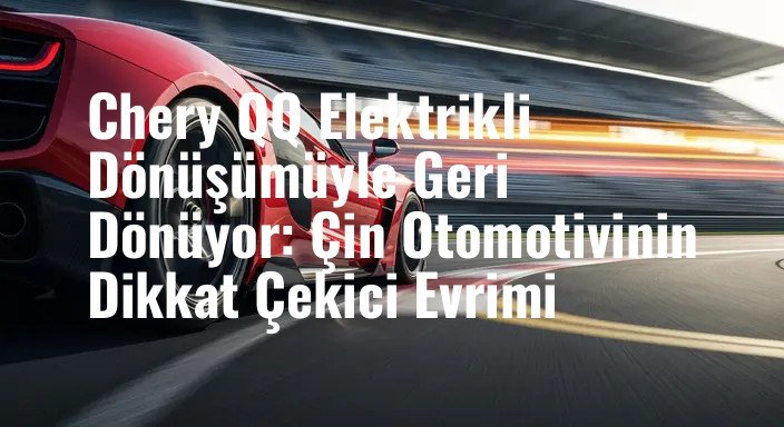 Chery QQ Elektrikli Dönüşümüyle Geri Dönüyor: Çin Otomotivinin Dikkat Çekici Evrimi