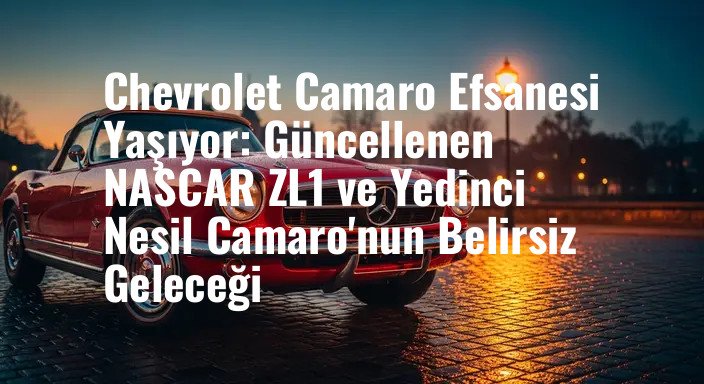 Chevrolet Camaro Efsanesi Yaşıyor: Güncellenen NASCAR ZL1 ve Yedinci Nesil Camaro'nun Belirsiz Geleceği
