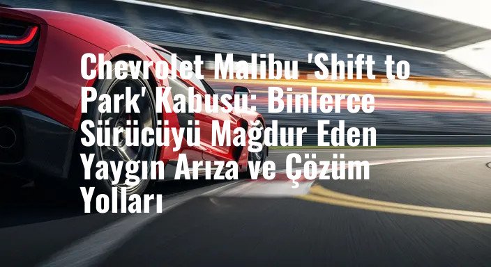Chevrolet Malibu 'Shift to Park' Kabusu: Binlerce Sürücüyü Mağdur Eden Yaygın Arıza ve Çözüm Yolları
