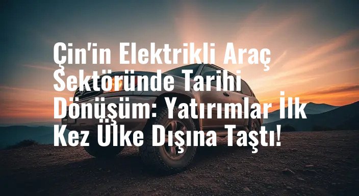 Çin'in Elektrikli Araç Sektöründe Tarihi Dönüşüm: Yatırımlar İlk Kez Ülke Dışına Taştı!