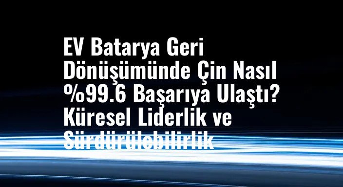 EV Batarya Geri Dönüşümünde Çin Nasıl %99.6 Başarıya Ulaştı? Küresel Liderlik ve Sürdürülebilirlik