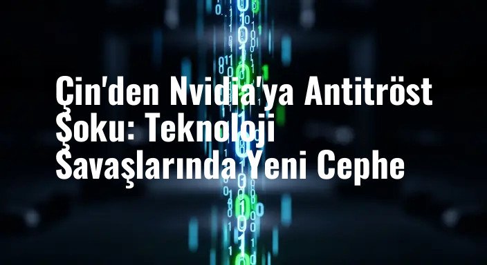 Çin'den Nvidia'ya Antitröst Şoku: Teknoloji Savaşlarında Yeni Cephe