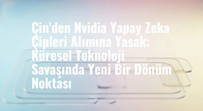Çin'den Nvidia Yapay Zeka Çipleri Alımına Yasak: Küresel Teknoloji Savaşında Yeni Bir Dönüm Noktası