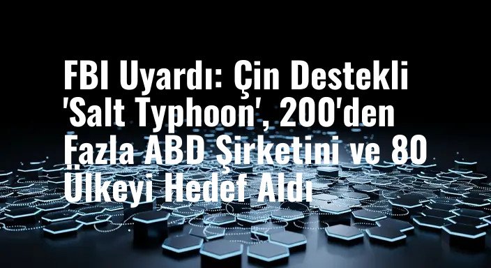 FBI Uyardı: Çin Destekli 'Salt Typhoon', 200'den Fazla ABD Şirketini ve 80 Ülkeyi Hedef Aldı