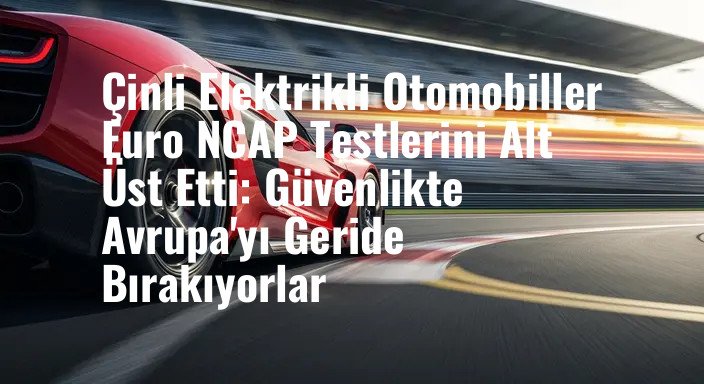 Çinli Elektrikli Otomobiller Euro NCAP Testlerini Alt Üst Etti: Güvenlikte Avrupa'yı Geride Bırakıyorlar
