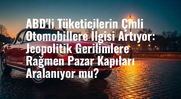 ABD'li Tüketicilerin Çinli Otomobillere İlgisi Artıyor: Jeopolitik Gerilimlere Rağmen Pazar Kapıları Aralanıyor mu?