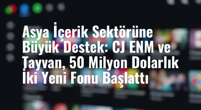 Asya İçerik Sektörüne Büyük Destek: CJ ENM ve Tayvan, 50 Milyon Dolarlık İki Yeni Fonu Başlattı