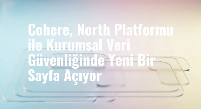 Cohere, North Platformu ile Kurumsal Veri Güvenliğinde Yeni Bir Sayfa Açıyor