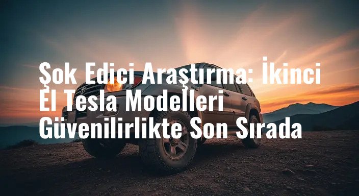 Şok Edici Araştırma: İkinci El Tesla Modelleri Güvenilirlikte Son Sırada
