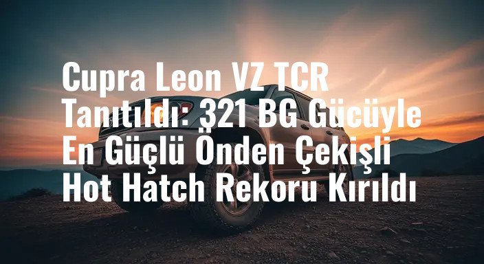 Cupra Leon VZ TCR Tanıtıldı: 321 BG Gücüyle En Güçlü Önden Çekişli Hot Hatch Rekoru Kırıldı