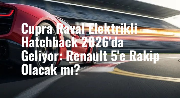 Cupra Raval Elektrikli Hatchback 2026'da Geliyor: Renault 5'e Rakip Olacak mı?