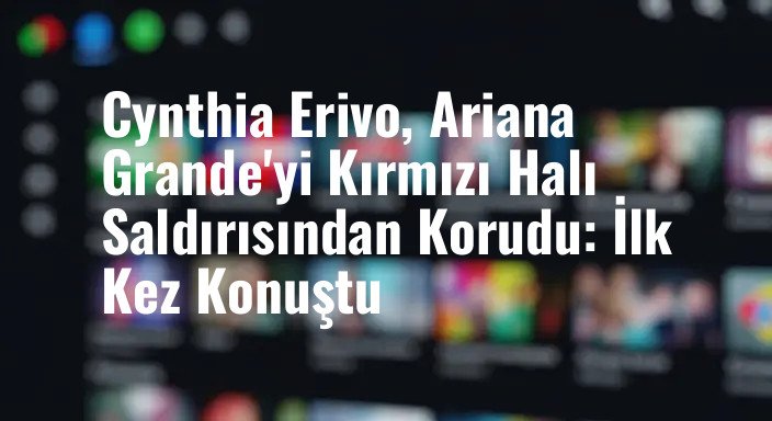 Cynthia Erivo, Ariana Grande'yi Kırmızı Halı Saldırısından Korudu: İlk Kez Konuştu