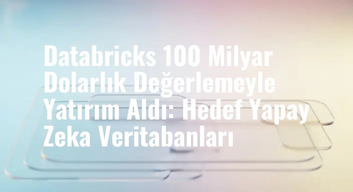 Databricks 100 Milyar Dolarlık Değerlemeyle Yatırım Aldı: Hedef Yapay Zeka Veritabanları