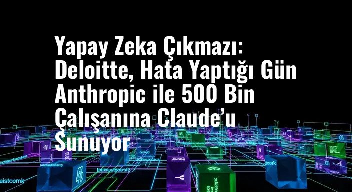 Yapay Zeka Çıkmazı: Deloitte, Hata Yaptığı Gün Anthropic ile 500 Bin Çalışanına Claude’u Sunuyor