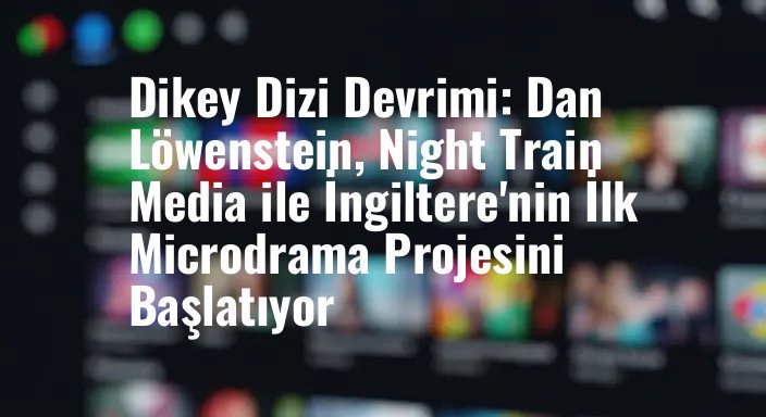 Dikey Dizi Devrimi: Dan Löwenstein, Night Train Media ile İngiltere'nin İlk Microdrama Projesini Başlatıyor