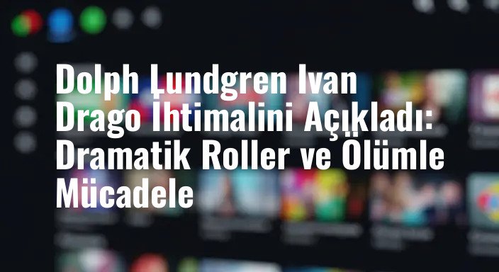 Dolph Lundgren Ivan Drago İhtimalini Açıkladı: Dramatik Roller ve Ölümle Mücadele