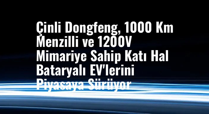 Çinli Dongfeng, 1000 Km Menzilli ve 1200V Mimariye Sahip Katı Hal Bataryalı EV'lerini Piyasaya Sürüyor