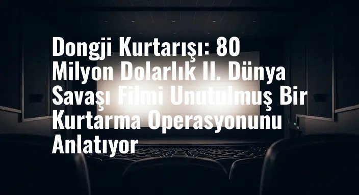 Dongji Kurtarışı: 80 Milyon Dolarlık II. Dünya Savaşı Filmi Unutulmuş Bir Kurtarma Operasyonunu Anlatıyor